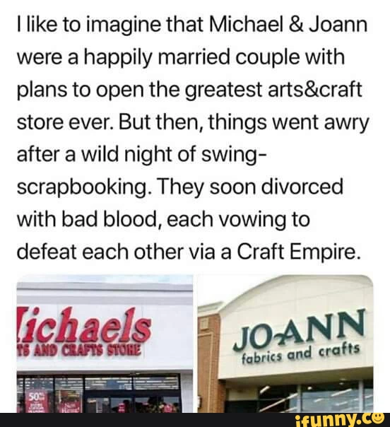 An image of two storefronts, Joann Fabrics and Michael's crafts. The text reads: "I like to imagine that Michael and Joann were a happily married couple with plans to open the greatest arts & crafts store ever. But then, things went awry after a wild night of swing-scrapbooking. They soon divorced with bad blood, each vowing to defeat each other via a Craft Empire. Welcome to the World of War-Craft."